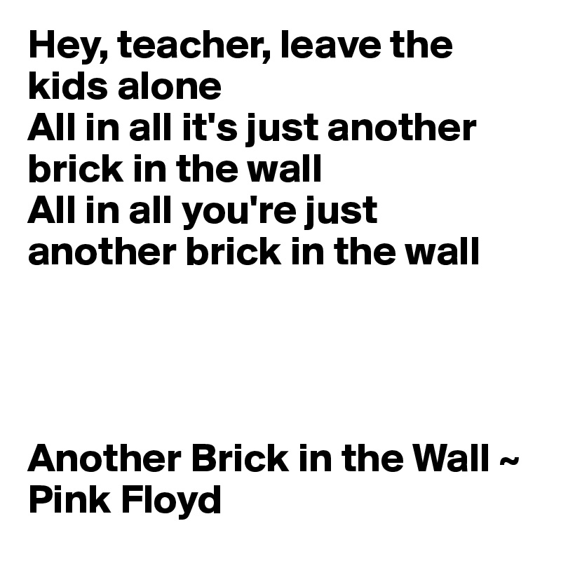 Hey, teacher, leave the kids alone 
All in all it's just another brick in the wall 
All in all you're just another brick in the wall 




Another Brick in the Wall ~ Pink Floyd