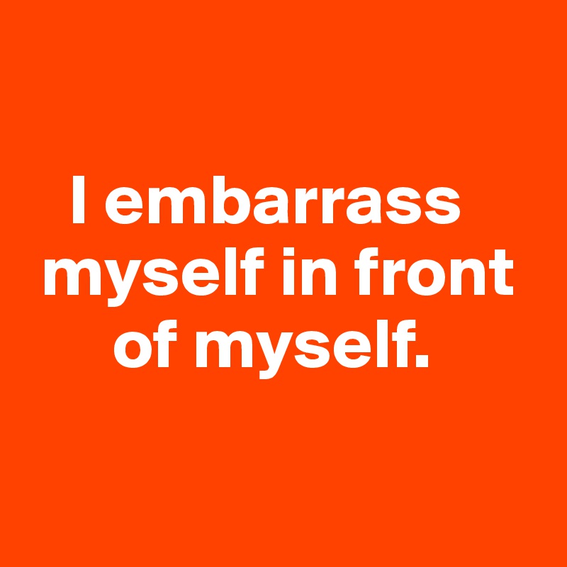 

   I embarrass 
 myself in front   
      of myself. 

