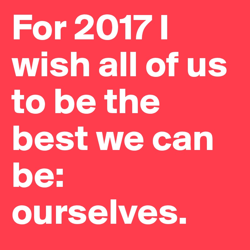 For 2017 I wish all of us to be the best we can be: ourselves.