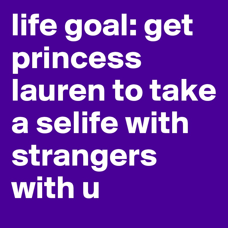 life goal: get princess lauren to take a selife with strangers with u