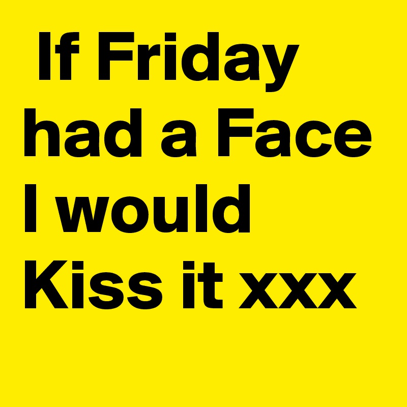  If Friday had a Face I would Kiss it xxx
