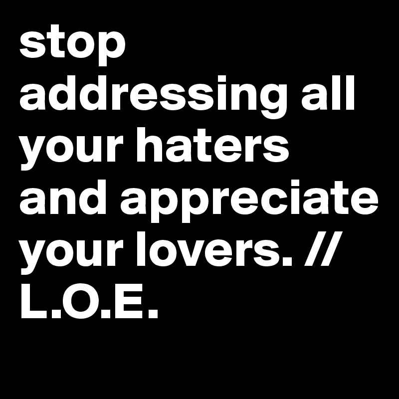stop addressing all your haters and appreciate your lovers. //L.O.E.