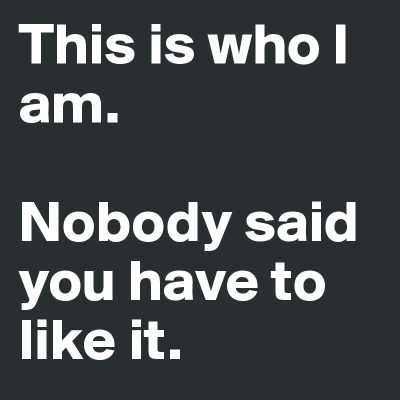 This is who I am.

Nobody said you have to like it.