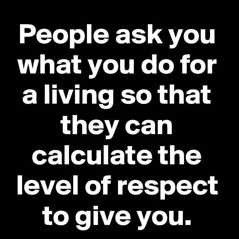 People ask you what you do for a living so that they can calculate the level of respect to give you.