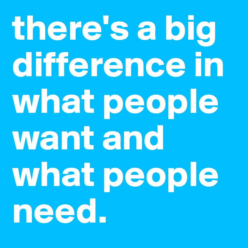 there's a big difference in what people want and what people need. 