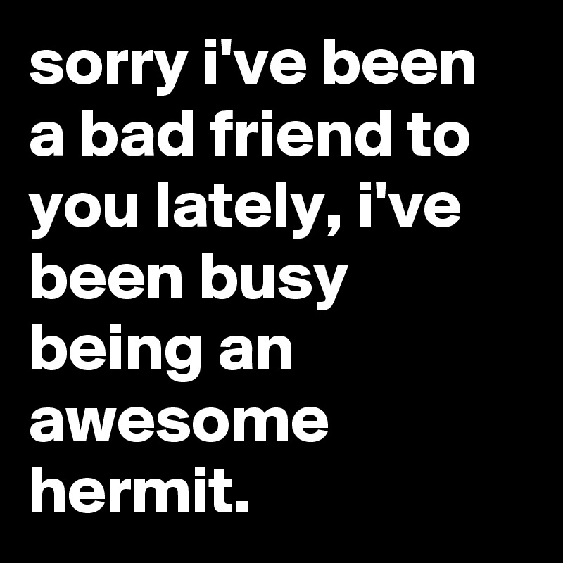 sorry i've been a bad friend to you lately, i've been busy being an awesome hermit.