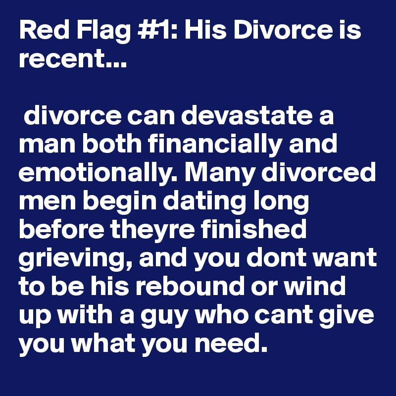 Red Flag #1: His Divorce is recent...

 divorce can devastate a man both financially and emotionally. Many divorced men begin dating long before theyre finished grieving, and you dont want to be his rebound or wind up with a guy who cant give you what you need.