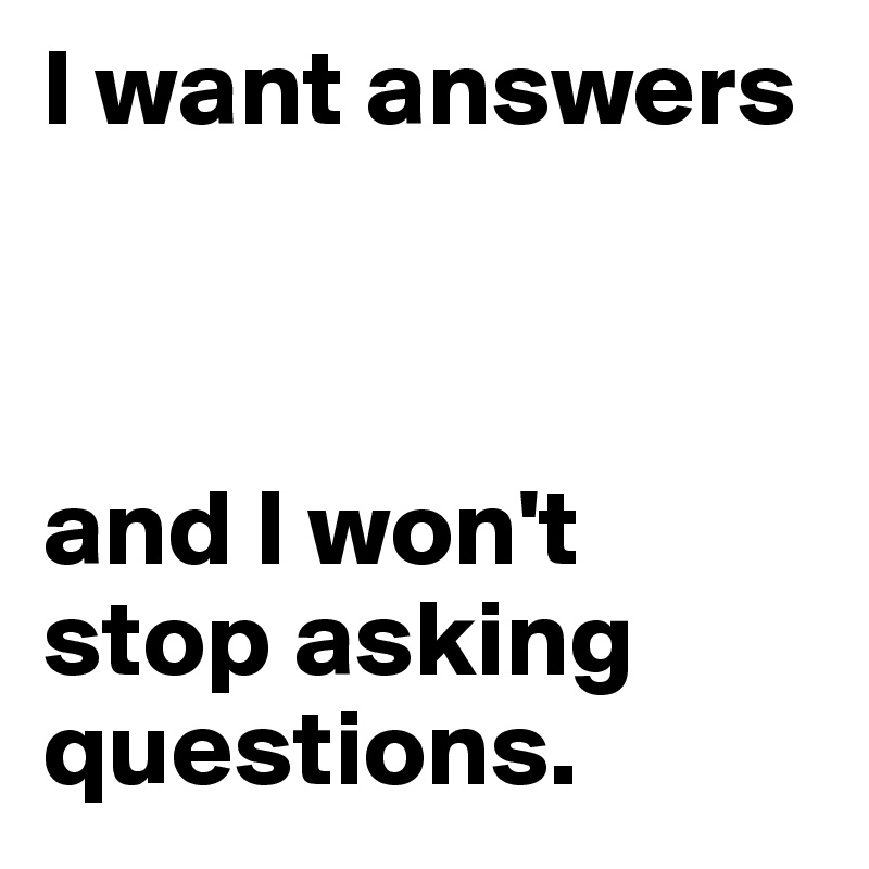 I want answers 



and I won't stop asking questions.