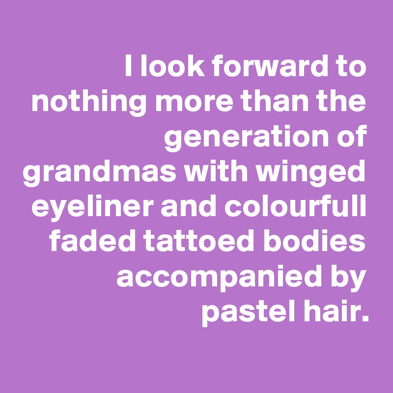 I look forward to nothing more than the generation of grandmas with winged eyeliner and colourfull faded tattoed bodies accompanied by pastel hair.
 