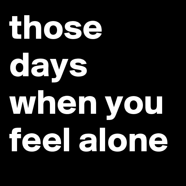 those days when you feel alone 