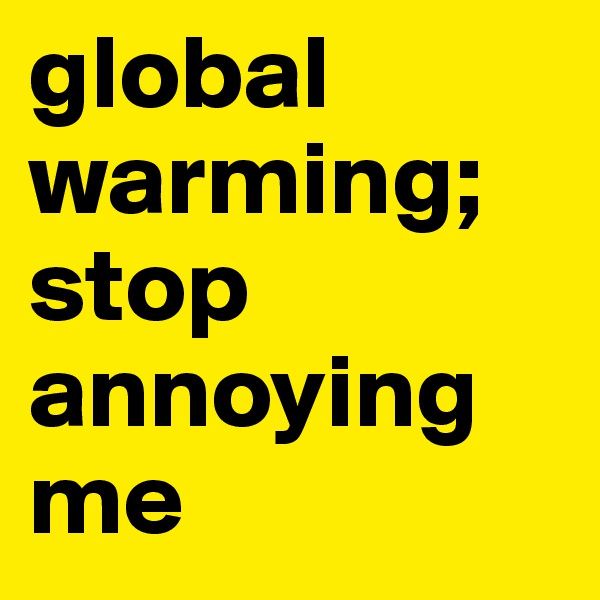 global warming; stop annoying me