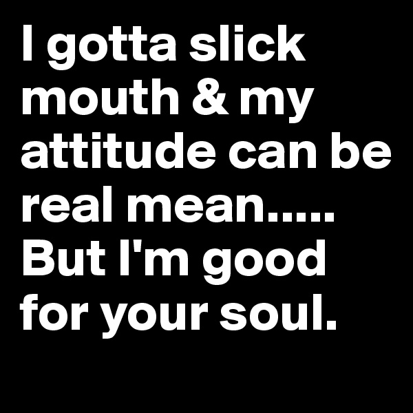 I gotta slick mouth & my attitude can be real mean.....
But I'm good for your soul.