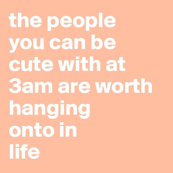 the people 
you can be cute with at 3am are worth hanging 
onto in 
life