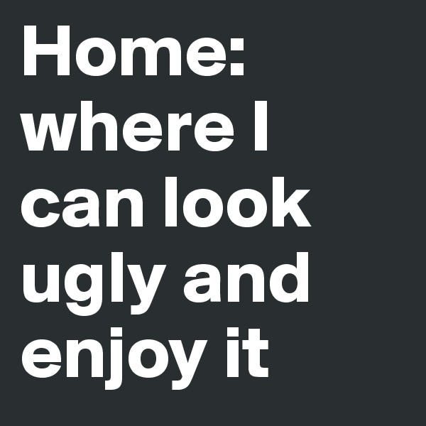 Home: where I can look ugly and enjoy it