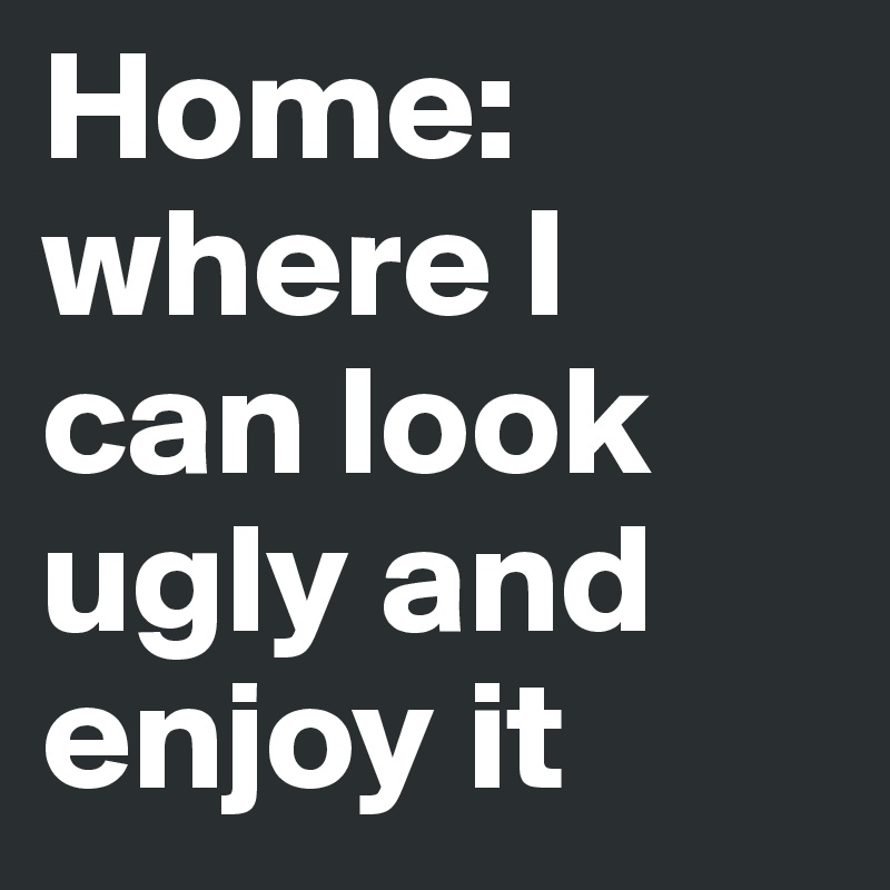 Home: where I can look ugly and enjoy it
