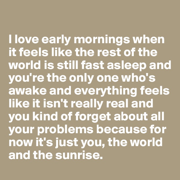 

I love early mornings when it feels like the rest of the world is still fast asleep and you're the only one who's awake and everything feels like it isn't really real and you kind of forget about all your problems because for now it's just you, the world and the sunrise. 