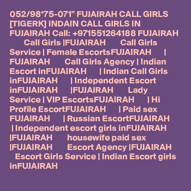 052/98*75-071" FUJAIRAH CALL GIRLS [TIGERK] INDAIN CALL GIRLS IN FUJAIRAH Call: +971551264188 FUJAIRAH         Call Girls |FUJAIRAH        Call Girls Service | Female EscortsFUJAIRAH       | FUJAIRAH        Call Girls Agency | Indian Escort inFUJAIRAH       | Indian Call Girls inFUJAIRAH       | Independent Escort inFUJAIRAH       |FUJAIRAH        Lady Service | VIP EscortsFUJAIRAH       | Hi Profile EscortFUJAIRAH       | Paid sex FUJAIRAH       | Russian EscortFUJAIRAH       | Independent escort girls inFUJAIRAH       |FUJAIRAH        housewife paid sex |FUJAIRAH        Escort Agency |FUJAIRAH        Escort Girls Service | Indian Escort girls inFUJAIRAH   