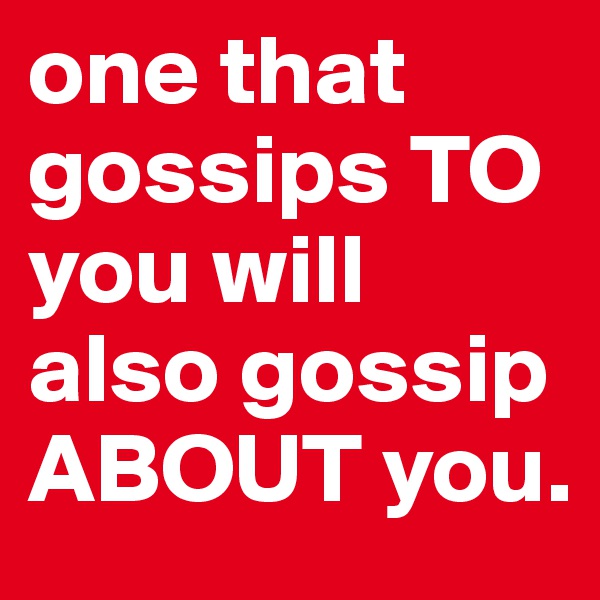 one that gossips TO you will also gossip ABOUT you.