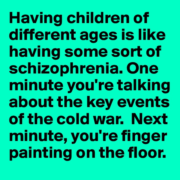 Having children of different ages is like having some sort of schizophrenia. One minute you're talking about the key events of the cold war.  Next minute, you're finger painting on the floor. 