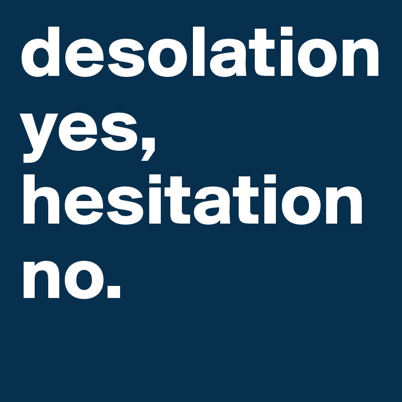 desolation 
yes, 
hesitation 
no.