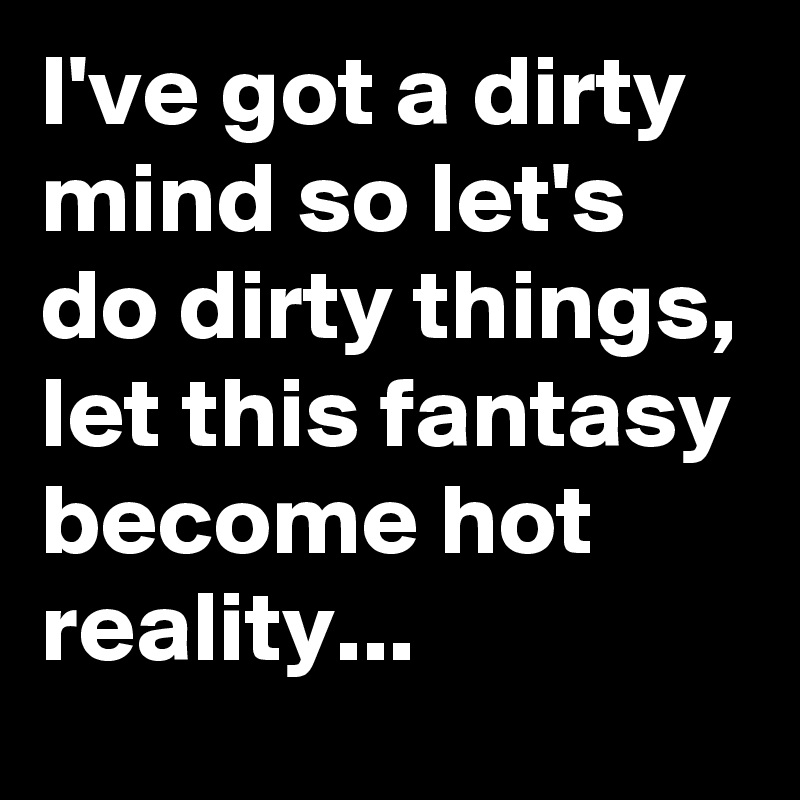 I've got a dirty mind so let's do dirty things, let this fantasy become hot reality...