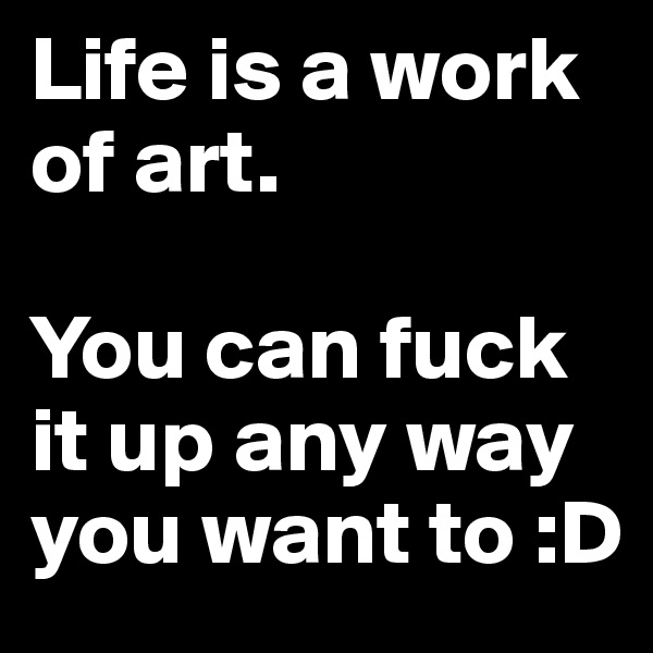 Life is a work of art. 

You can fuck it up any way you want to :D