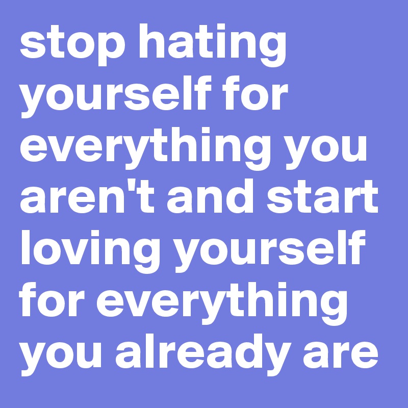 stop hating yourself for everything you aren't and start loving yourself for everything you already are 