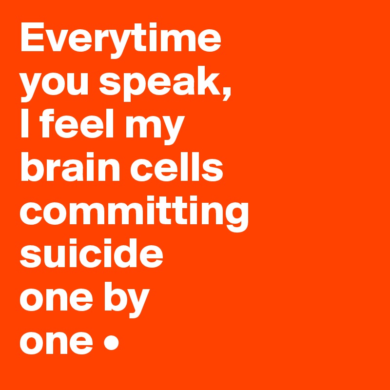 Everytime
you speak,
I feel my
brain cells committing suicide
one by
one •