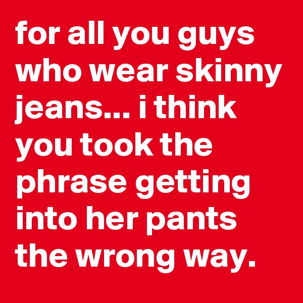 for all you guys who wear skinny jeans... i think you took the phrase getting into her pants the wrong way.