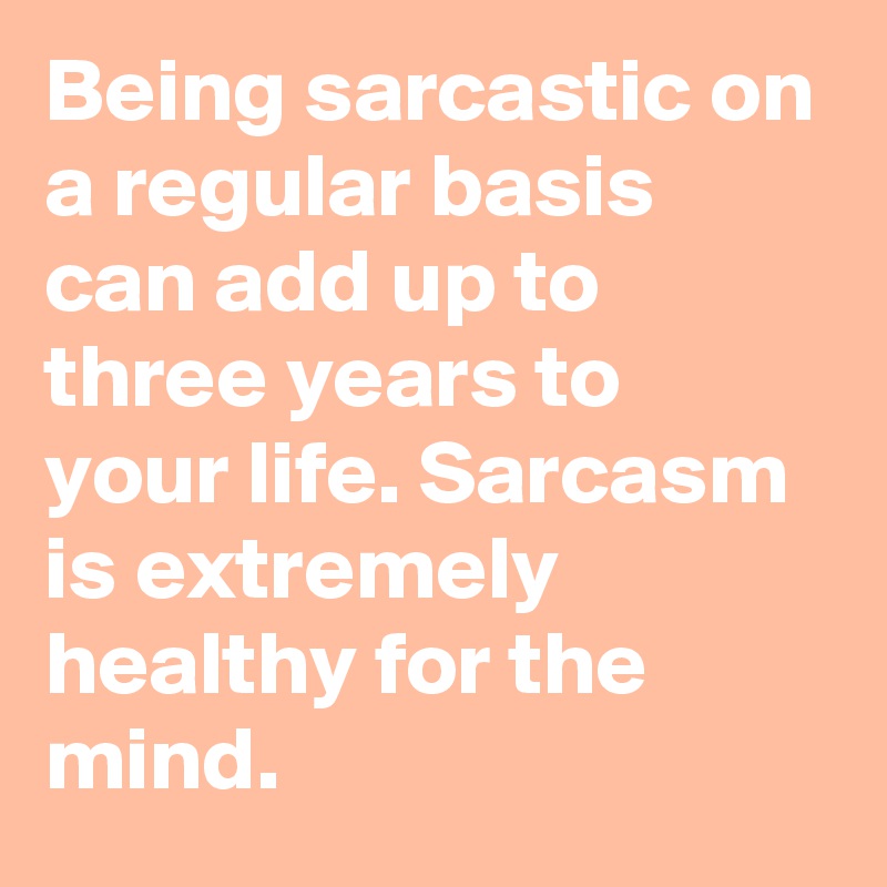 Being sarcastic on a regular basis can add up to three years to your life. Sarcasm is extremely healthy for the mind.