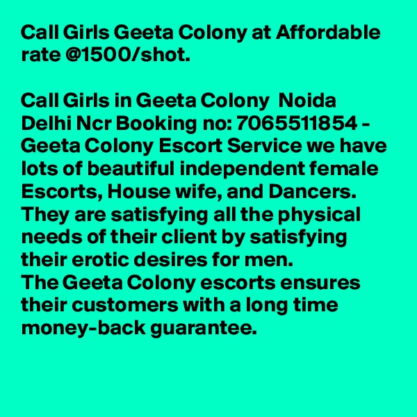 Call Girls Geeta Colony at Affordable rate @1500/shot.

Call Girls in Geeta Colony  Noida Delhi Ncr Booking no: 7065511854 - Geeta Colony Escort Service we have lots of beautiful independent female Escorts, House wife, and Dancers.
They are satisfying all the physical needs of their client by satisfying their erotic desires for men.
The Geeta Colony escorts ensures their customers with a long time money-back guarantee.
