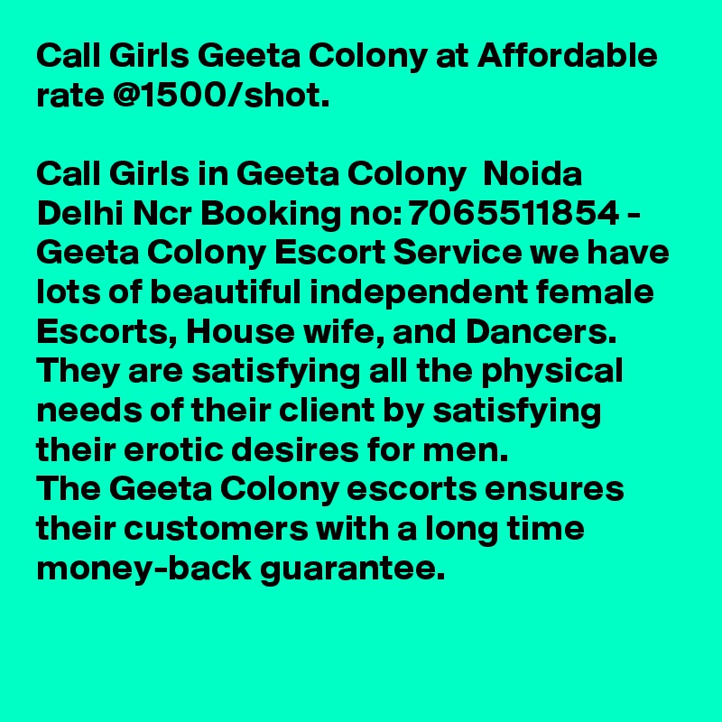 Call Girls Geeta Colony at Affordable rate @1500/shot.

Call Girls in Geeta Colony  Noida Delhi Ncr Booking no: 7065511854 - Geeta Colony Escort Service we have lots of beautiful independent female Escorts, House wife, and Dancers.
They are satisfying all the physical needs of their client by satisfying their erotic desires for men.
The Geeta Colony escorts ensures their customers with a long time money-back guarantee.
