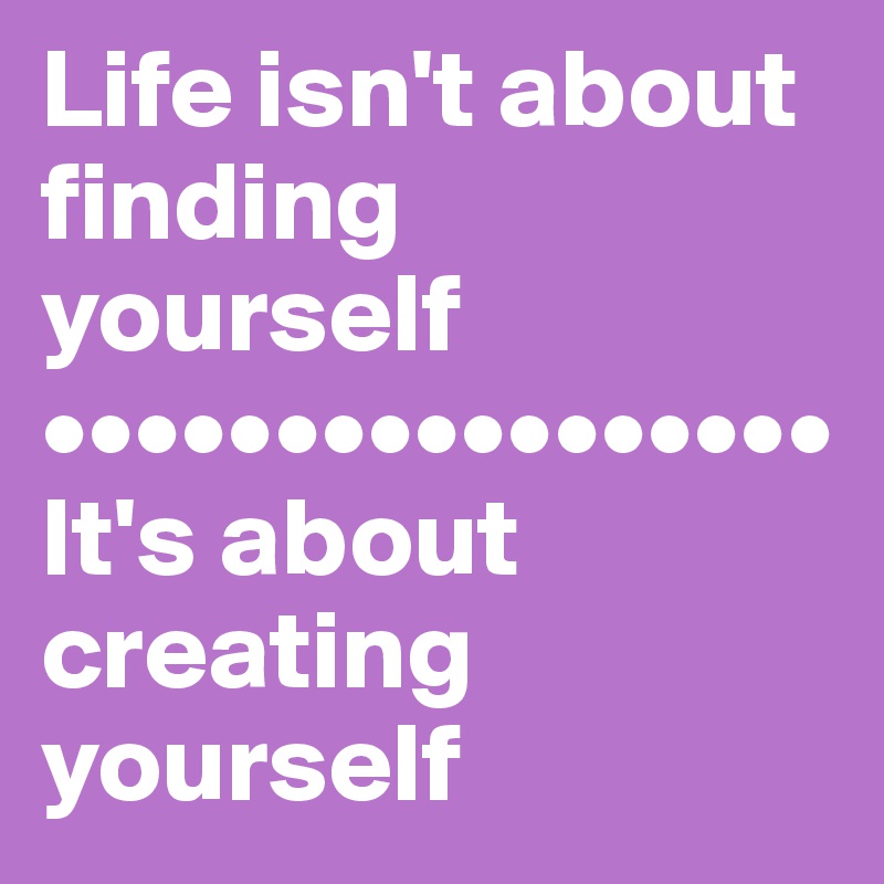 Life isn't about finding yourself 
•••••••••••••••••
It's about creating yourself