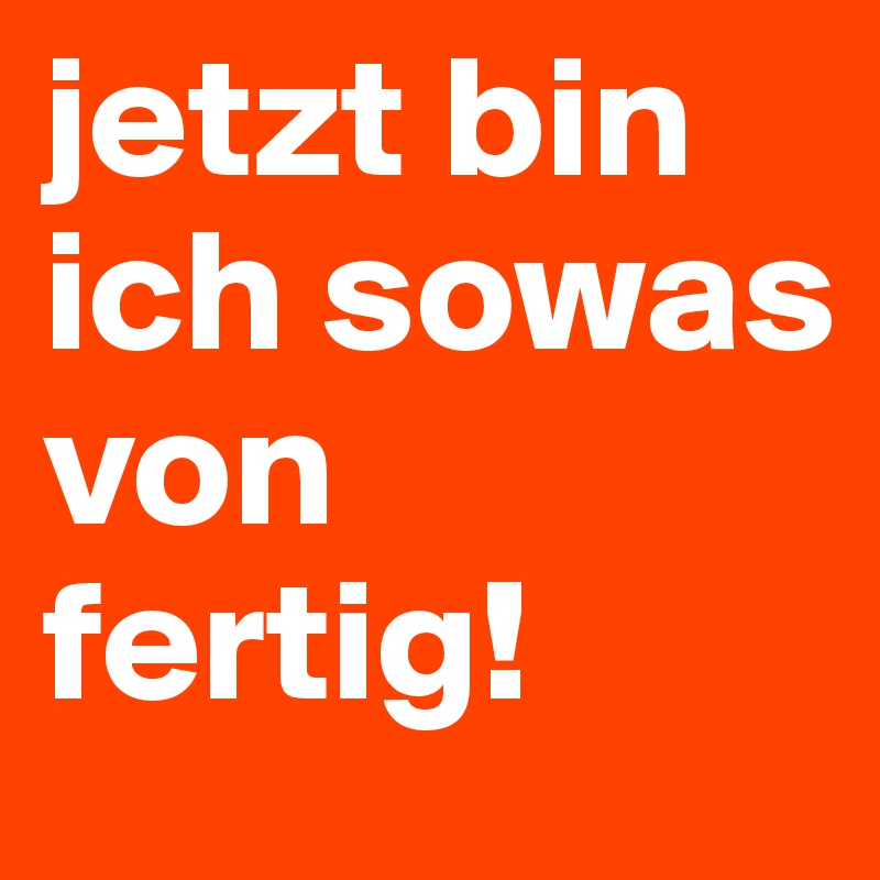 jetzt bin ich sowas von fertig! 