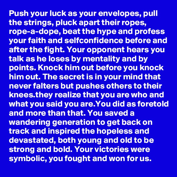 Push your luck as your envelopes, pull the strings, pluck apart their ropes, rope-a-dope, beat the hype and profess your faith and selfconfidence before and after the fight. Your opponent hears you talk as he loses by mentality and by points. Knock him out before you knock him out. The secret is in your mind that never falters but pushes others to their knees.they realize that you are who and what you said you are.You did as foretold and more than that. You saved a wandering generation to get back on track and inspired the hopeless and devastated, both young and old to be strong and bold. Your victories were symbolic, you fought and won for us.