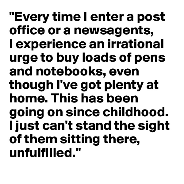 "Every time I enter a post office or a newsagents,
I experience an irrational urge to buy loads of pens and notebooks, even though I've got plenty at home. This has been going on since childhood. I just can't stand the sight of them sitting there, unfulfilled."
