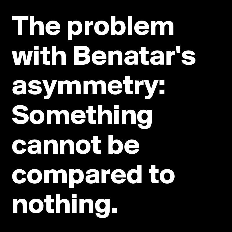 The problem with Benatar's asymmetry:
Something cannot be compared to nothing.