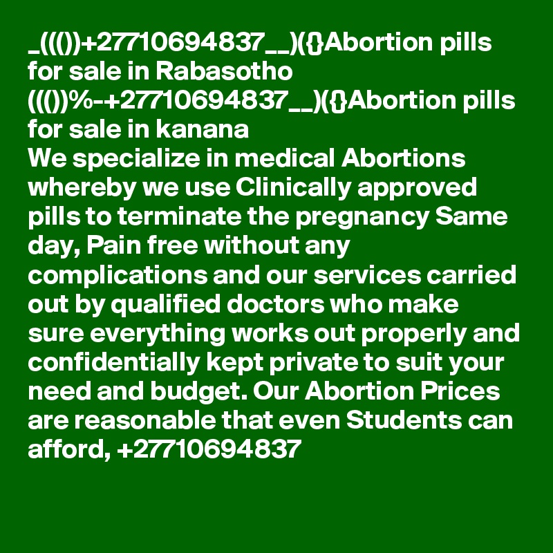 _((())+27710694837__)({}Abortion pills for sale in Rabasotho
((())%-+27710694837__)({}Abortion pills for sale in kanana
We specialize in medical Abortions whereby we use Clinically approved pills to terminate the pregnancy Same day, Pain free without any complications and our services carried out by qualified doctors who make sure everything works out properly and confidentially kept private to suit your need and budget. Our Abortion Prices are reasonable that even Students can afford, +27710694837
