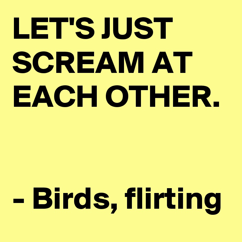 LET'S JUST SCREAM AT EACH OTHER. 

- Birds, flirting