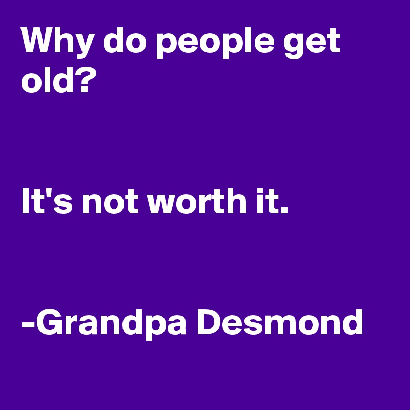 Why do people get old? 


It's not worth it. 


-Grandpa Desmond
