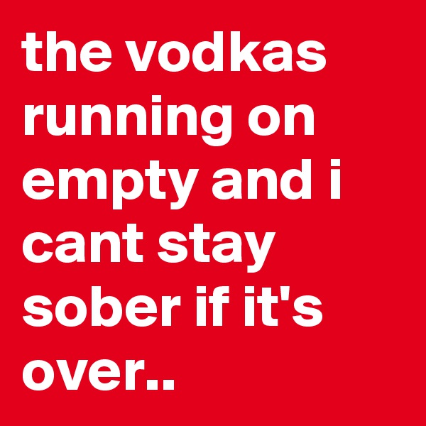 the vodkas running on empty and i cant stay sober if it's over.. 