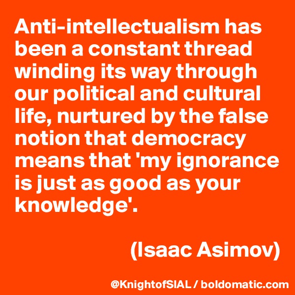 Anti-intellectualism has been a constant thread winding its way through our political and cultural life, nurtured by the false notion that democracy means that 'my ignorance is just as good as your knowledge'.

                          (Isaac Asimov)