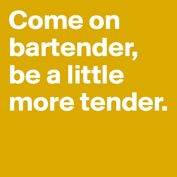 Come on bartender, be a little more tender.
