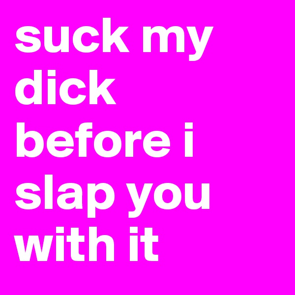 suck my dick before i slap you with it