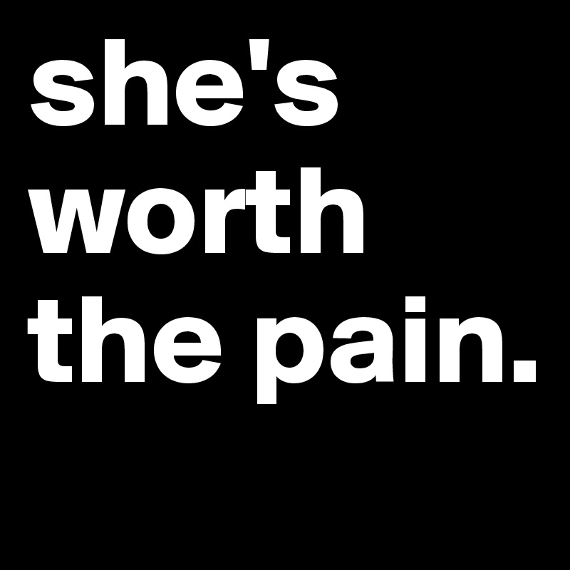 she's worth the pain.  