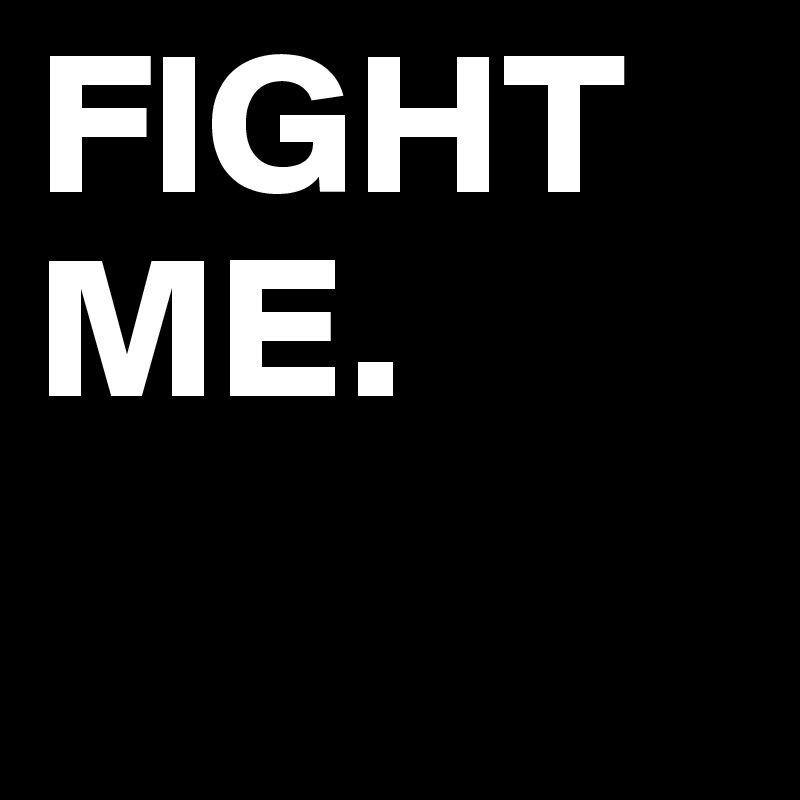 FIGHT ME.