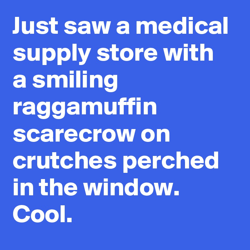 Just saw a medical supply store with a smiling raggamuffin scarecrow on crutches perched in the window. Cool.