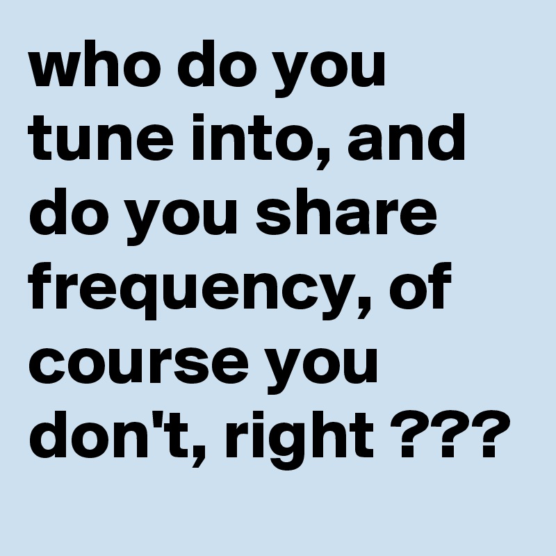 who do you tune into, and do you share frequency, of course you don't, right ???