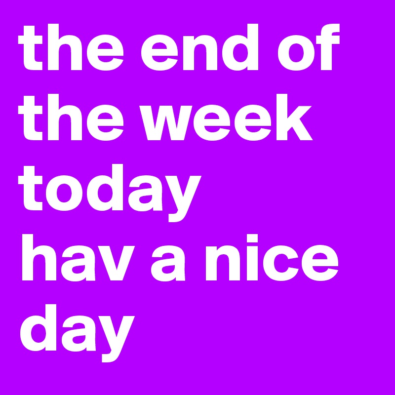 the end of the week today
hav a nice day