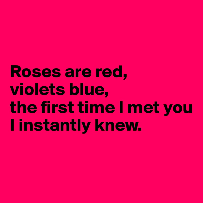 Roses are red, violets blue, the first time I met you I instantly knew ...